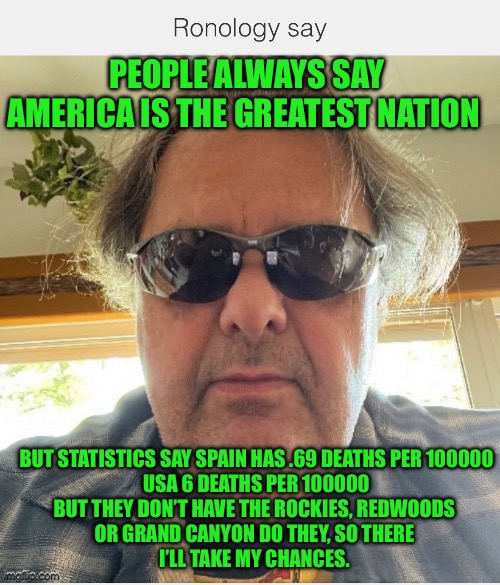 Greatest nation | PEOPLE ALWAYS SAY AMERICA IS THE GREATEST NATION; BUT STATISTICS SAY SPAIN HAS .69 DEATHS PER 100000
USA 6 DEATHS PER 100000
BUT THEY DON’T HAVE THE ROCKIES, REDWOODS 
OR GRAND CANYON DO THEY, SO THERE 
I’LL TAKE MY CHANCES. | image tagged in united states of america | made w/ Imgflip meme maker