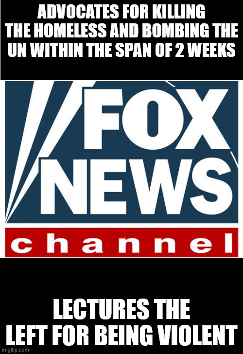 Fox News is a terrorist network | ADVOCATES FOR KILLING THE HOMELESS AND BOMBING THE UN WITHIN THE SPAN OF 2 WEEKS; LECTURES THE LEFT FOR BEING VIOLENT | image tagged in fox news | made w/ Imgflip meme maker