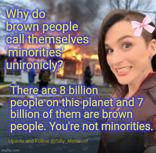 Facts tho | Why do brown people call themselves 'minorities' unironicly? There are 8 billion people on this planet and 7 billion of them are brown people. You're not minorities. | image tagged in disaster girl memeus edition template | made w/ Imgflip meme maker