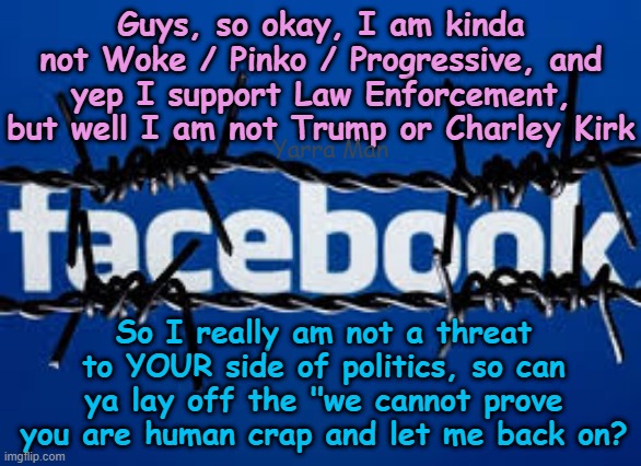 Hey Facebook, I am not Trump or Charley Kirk so can ya let me back on, PLEASE? | Guys, so okay, I am kinda not Woke / Pinko / Progressive, and yep I support Law Enforcement, but well I am not Trump or Charley Kirk; Yarra Man; So I really am not a threat to YOUR side of politics, so can ya lay off the "we cannot prove you are human crap and let me back on? | image tagged in far left msnbc cnn abc nbc,channel 9 fairfax abc,china russia north korea,reprisal targeting,victimise persecute | made w/ Imgflip meme maker