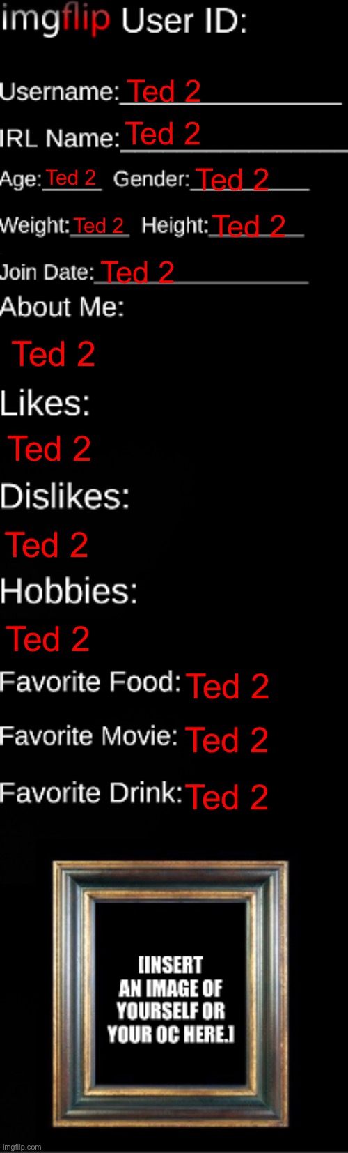 imgflip ID Card | Ted 2; Ted 2; Ted 2; Ted 2; Ted 2; Ted 2; Ted 2; Ted 2; Ted 2; Ted 2; Ted 2; Ted 2; Ted 2; Ted 2 | image tagged in imgflip id card | made w/ Imgflip meme maker