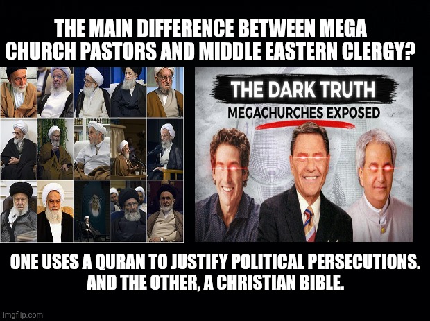 When you blends Church and State? The results are always the same. | THE MAIN DIFFERENCE BETWEEN MEGA CHURCH PASTORS AND MIDDLE EASTERN CLERGY? ONE USES A QURAN TO JUSTIFY POLITICAL PERSECUTIONS.
AND THE OTHER, A CHRISTIAN BIBLE. | image tagged in christian nationalism,religion and politics,separation of church and state,fundamentalists | made w/ Imgflip meme maker