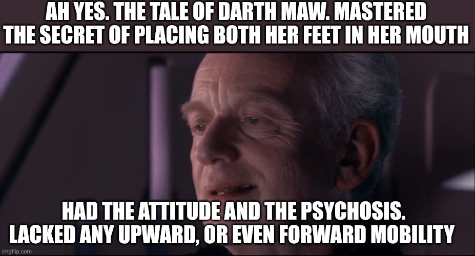 Palpatine Ironic  | AH YES. THE TALE OF DARTH MAW. MASTERED THE SECRET OF PLACING BOTH HER FEET IN HER MOUTH HAD THE ATTITUDE AND THE PSYCHOSIS. LACKED ANY UPWA | image tagged in palpatine ironic | made w/ Imgflip meme maker