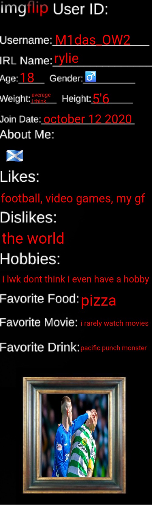 imgflip ID Card | M1das_OW2; rylie; 18; ♂️; average i think; 5'6; october 12 2020; 🏴󠁧󠁢󠁳󠁣󠁴󠁿; football, video games, my gf; the world; i lwk dont think i even have a hobby; pizza; i rarely watch movies; pacific punch monster | image tagged in imgflip id card | made w/ Imgflip meme maker