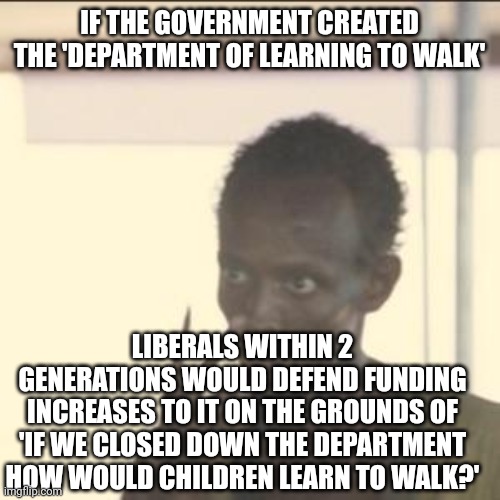 Look At Me Meme | IF THE GOVERNMENT CREATED THE 'DEPARTMENT OF LEARNING TO WALK'; LIBERALS WITHIN 2 GENERATIONS WOULD DEFEND FUNDING INCREASES TO IT ON THE GROUNDS OF 'IF WE CLOSED DOWN THE DEPARTMENT HOW WOULD CHILDREN LEARN TO WALK?' | image tagged in memes,look at me | made w/ Imgflip meme maker