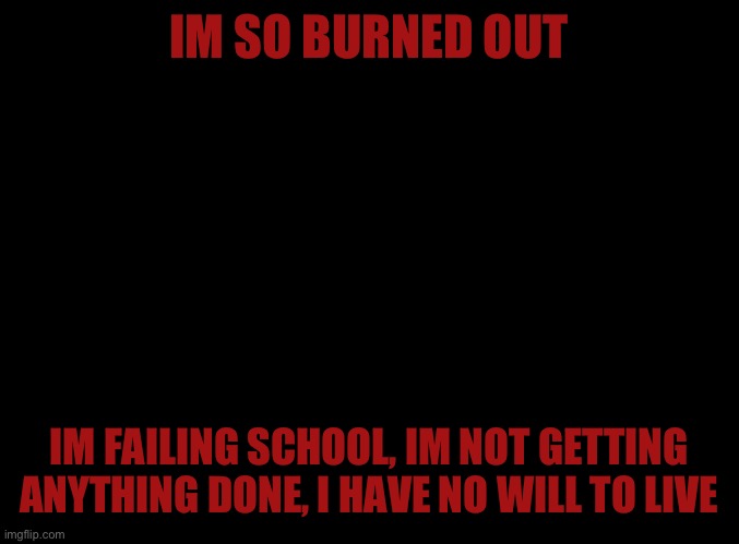 Help me | IM SO BURNED OUT; IM FAILING SCHOOL, IM NOT GETTING ANYTHING DONE, I HAVE NO WILL TO LIVE | image tagged in blank black | made w/ Imgflip meme maker