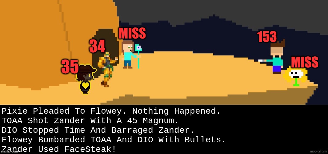 next move | MISS; 153; 34; MISS; 35; Pixie Pleaded To Flowey. Nothing Happened.
TOAA Shot Zander With A 45 Magnum.
DIO Stopped Time And Barraged Zander.
Flowey Bombarded TOAA And DIO With Bullets.
Zander Used FaceSteak! | image tagged in battle,dark virus,virus war | made w/ Imgflip meme maker