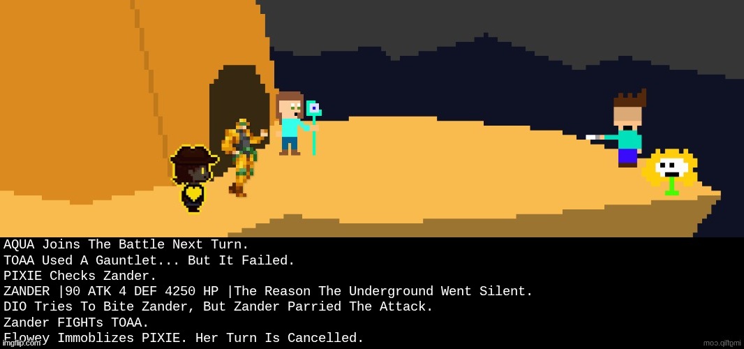 nyeh | AQUA Joins The Battle Next Turn.
TOAA Used A Gauntlet... But It Failed.
PIXIE Checks Zander.
ZANDER |90 ATK 4 DEF 4250 HP |The Reason The Underground Went Silent.
DIO Tries To Bite Zander, But Zander Parried The Attack.
Zander FIGHTs TOAA.
Flowey Immoblizes PIXIE. Her Turn Is Cancelled. | image tagged in battle,dark virus,virus war | made w/ Imgflip meme maker