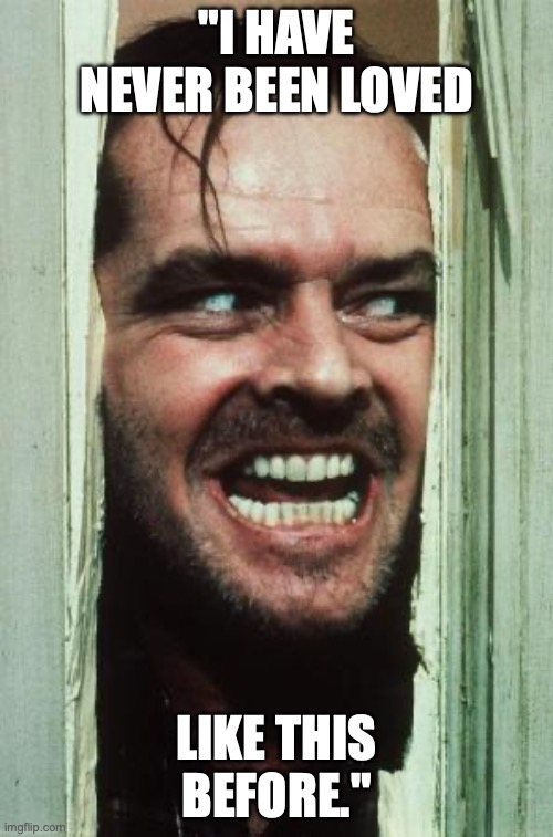 Here's Johnny Meme | "I HAVE NEVER BEEN LOVED; LIKE THIS BEFORE." | image tagged in memes,here's johnny | made w/ Imgflip meme maker