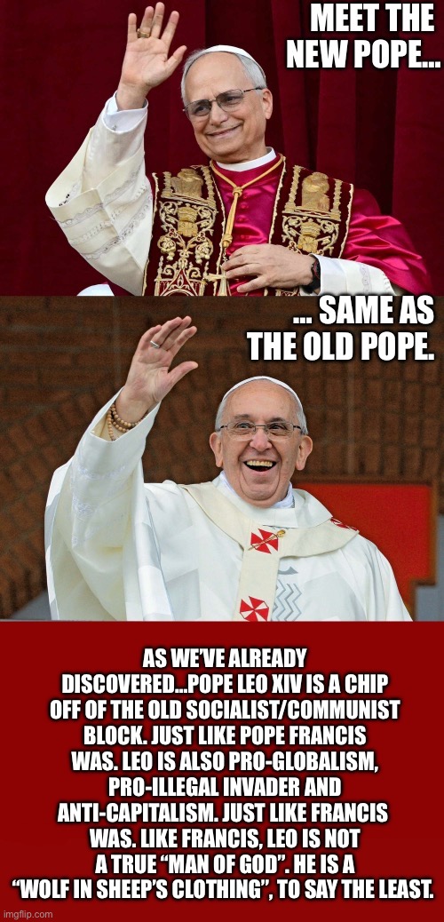 The globalists’ favorite popes… | AS WE’VE ALREADY DISCOVERED…POPE LEO XIV IS A CHIP OFF OF THE OLD SOCIALIST/COMMUNIST BLOCK. JUST LIKE POPE FRANCIS WAS. LEO IS ALSO PRO-GLOBALISM, PRO-ILLEGAL INVADER AND ANTI-CAPITALISM. JUST LIKE FRANCIS 
WAS. LIKE FRANCIS, LEO IS NOT A TRUE “MAN OF GOD”. HE IS A “WOLF IN SHEEP’S CLOTHING”, TO SAY THE LEAST. | image tagged in political meme,popes,leo,francis,wolves in sheeps clothing,phony | made w/ Imgflip meme maker