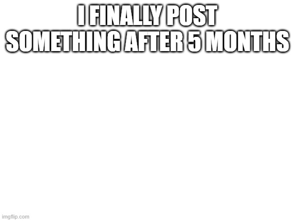 I FINALLY POST SOMETHING AFTER 5 MONTHS | made w/ Imgflip meme maker