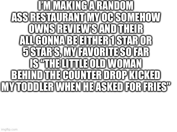 I’M MAKING A RANDOM ASS RESTAURANT MY OC SOMEHOW OWNS REVIEW’S AND THEIR ALL GONNA BE EITHER 1 STAR OR 5 STAR’S, MY FAVORITE SO FAR IS “THE LITTLE OLD WOMAN BEHIND THE COUNTER DROP KICKED MY TODDLER WHEN HE ASKED FOR FRIES” | made w/ Imgflip meme maker