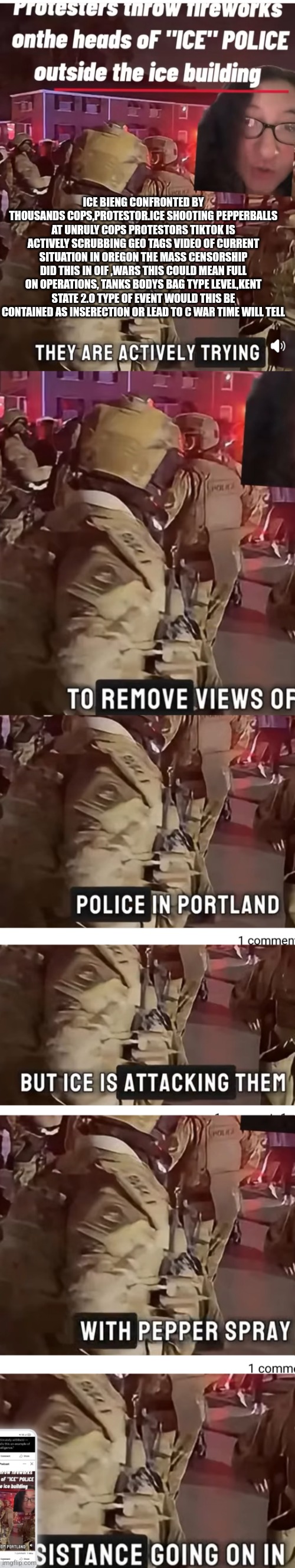 inserection for now,civil war 2.0 in the air keep your head on swivel things went up a notch! | ICE BIENG CONFRONTED BY THOUSANDS COPS,PROTESTOR.ICE SHOOTING PEPPERBALLS AT UNRULY COPS PROTESTORS TIKTOK IS ACTIVELY SCRUBBING GEO TAGS VIDEO OF CURRENT SITUATION IN OREGON THE MASS CENSORSHIP DID THIS IN OIF ,WARS THIS COULD MEAN FULL ON OPERATIONS, TANKS BODYS BAG TYPE LEVEL,KENT STATE 2.O TYPE OF EVENT WOULD THIS BE CONTAINED AS INSERECTION OR LEAD TO C WAR TIME WILL TELL | image tagged in oregon,vs,patriots | made w/ Imgflip meme maker