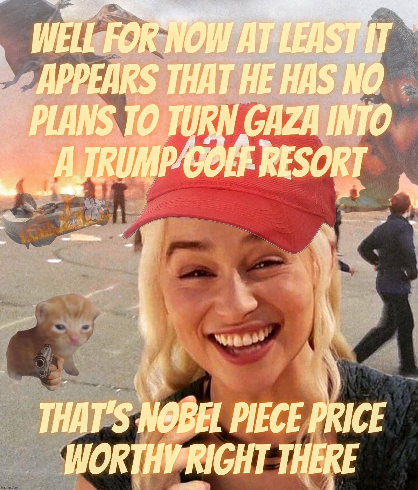 Nobel Peace Prize. For not completely evacuating Gaza and taking it over to make it into his own resort. | Well for now at least it
appears that he has no
plans to turn Gaza into
a trump golf resort That's Nobel Piece Price
worthy right there | image tagged in disaster smoker gal kitchen sink edition,nobel peace prize,trump wants it,for peace in gaza,trump gaza golf resort | made w/ Imgflip meme maker