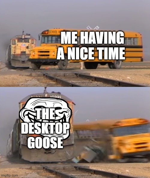desktop goose | ME HAVING A NICE TIME; THE DESKTOP GOOSE | image tagged in a train hitting a school bus | made w/ Imgflip meme maker