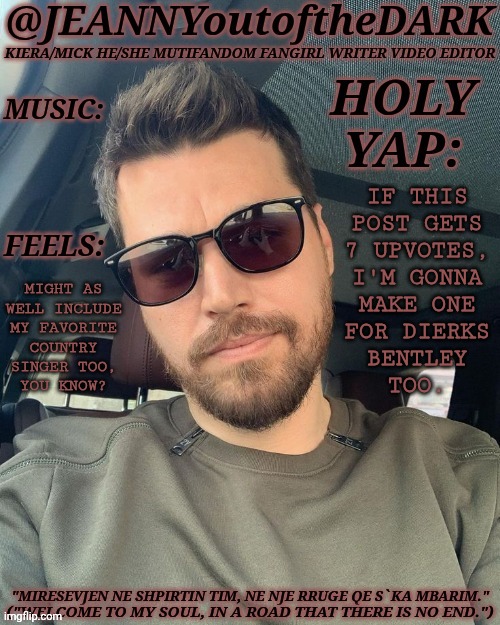 This Is Becoming A Problem But I Do Not Care | IF THIS
POST GETS
7 UPVOTES,
I'M GONNA
MAKE ONE
FOR DIERKS
BENTLEY
TOO. MIGHT AS
WELL INCLUDE
MY FAVORITE
COUNTRY
SINGER TOO,
YOU KNOW? | image tagged in jo2td alban skenderaj,dierks bentley,vote poll,template ideas,creative streak activated,whoops hehe | made w/ Imgflip meme maker