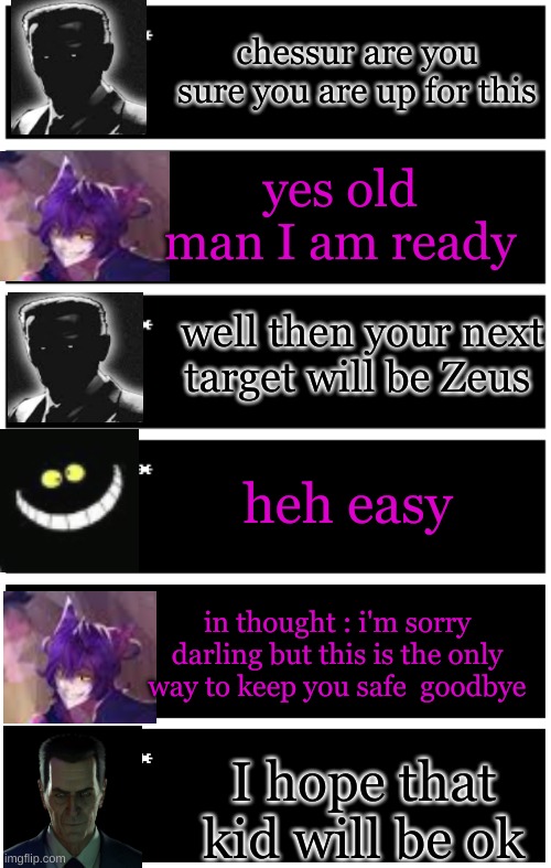 recap in comments by my alt | chessur are you sure you are up for this; yes old man I am ready; well then your next target will be Zeus; heh easy; in thought : i'm sorry darling but this is the only way to keep you safe  goodbye; I hope that kid will be ok | image tagged in 4 undertale textboxes,undertale text box,dark virus,virus war,i think | made w/ Imgflip meme maker
