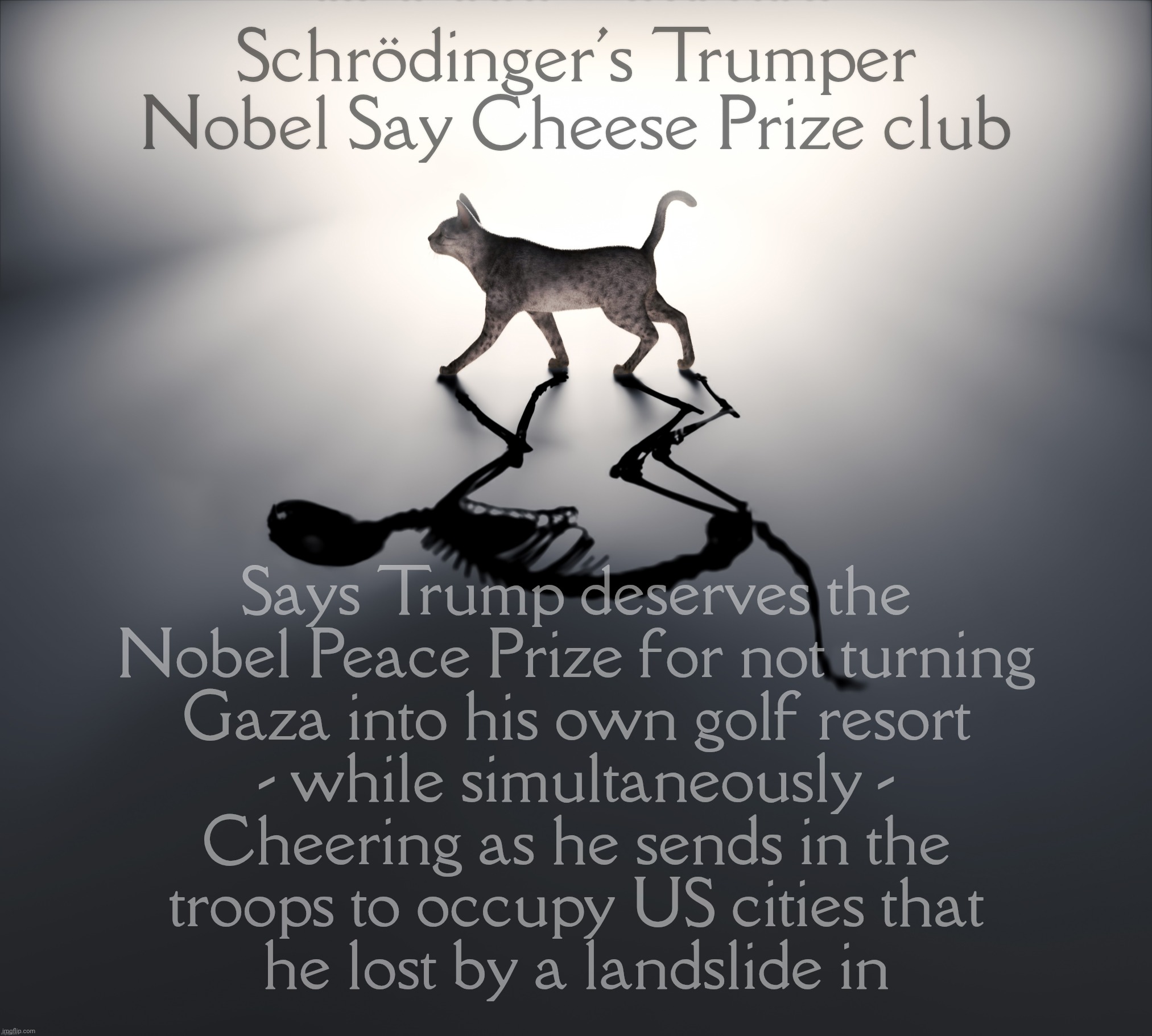 Schrodinger's Cat | Schrödinger's Trumper
Nobel Say Cheese Prize club; Says Trump deserves the
Nobel Peace Prize for not turning
Gaza into his own golf resort
- while simultaneously -
Cheering as he sends in the
troops to occupy US cities that
he lost by a landslide in | image tagged in schrodinger's cat | made w/ Imgflip meme maker