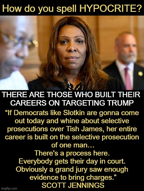 LETITIA JAMES | How do you spell HYPOCRITE? THERE ARE THOSE WHO BUILT THEIR 
CAREERS ON TARGETING TRUMP; “If Democrats like Slotkin are gonna come 
out today and whine about selective 
prosecutions over Tish James, her entire 
career is built on the selective prosecution 
of one man…

There's a process here. 

Everybody gets their day in court. 

Obviously a grand jury saw enough 
evidence to bring charges.”

SCOTT JENNINGS | image tagged in indicted,bank fraud,james,hypocrite,tds,donald trump | made w/ Imgflip meme maker