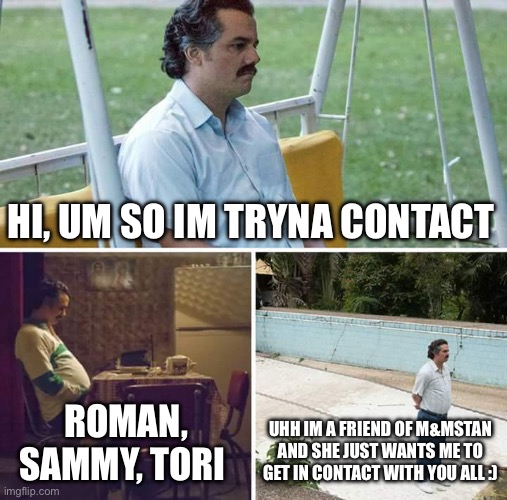 Sad Pablo Escobar Meme | HI, UM SO IM TRYNA CONTACT; ROMAN, SAMMY, TORI; UHH IM A FRIEND OF M&MSTAN AND SHE JUST WANTS ME TO GET IN CONTACT WITH YOU ALL :) | image tagged in memes,sad pablo escobar | made w/ Imgflip meme maker