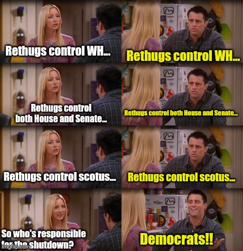 Shuttydown | Rethugs control WH... Rethugs control WH... Rethugs control both House and Senate... Rethugs control both House and Senate... Rethugs control scotus... Rethugs control scotus... So who's responsible for the shutdown? Democrats!! | image tagged in joey repeat after me | made w/ Imgflip meme maker