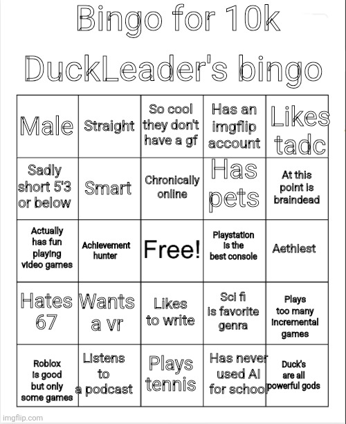 Made a bingo board for 10k | Bingo for 10k; DuckLeader's bingo; So cool they don't have a gf; Straight; Likes tadc; Male; Has an imgflip account; Has pets; Chronically online; Sadly short 5'3 or below; At this point is braindead; Smart; Actually has fun playing video games; Playstation is the best console; Achievement hunter; Aethiest; Plays too many incremental games; Hates 67; Wants a vr; Sci fi is favorite genra; Likes to write; Has never used AI for school; Listens to a podcast; Roblox is good but only some games; Plays tennis; Duck's are all powerful gods | image tagged in blank bingo,wooooooooooooooo,fun | made w/ Imgflip meme maker