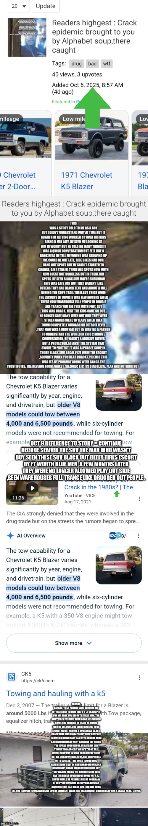 Readers highgest: Crack epidemic started with police escort and unkown blacked out SUV,treason season | OCT 9 REFERENCE TO STORY = CONTINUE DECODE SEARCH THE SUV THE MAN WHO WASN'T BOY SEEN THESE SUV BLACK OUT BEEFY TIRES ESCORT BY FT WORTH BLUE MEN ,A FEW MONTHS LATER THEY WERE NO LONGER ALLOWED PLAY OUT SIDE ,SEEN WAREHOUSES FULL TRANCE LIKE DRUGGED OUT PEOPLE . TOWING CAPABILITY 5K POUNDS WITH TOW BAR MY ESTIMATE JUST IN BACK SEAT 2 K LB CRACK PER SUV VIA DARK SUV ESCORT BY BLUE MEN. THE BEEFY TIRES POSSIBLY MEAN GOOD SUSPENSION SO WE ADD ANOTHER 1K THATS 3K CRACK PER SUV THE ONCE BOY SEEN THEM SAID SUVS SIGNIFY MORE THAN ONE 3 SUV EQUALS 6K LBS CRACK THAT WAS BIG ALPHABET SOUP DROP OFF IMO WE DO KNOW MANY NAM VETS BROGHT DRUG BACK HOOKED,MANY WENT BAM JUST GET DRUGS YUP IT WAS SUBCULTURE. IT MAY BEEN OLD TIMERS TOO ADDICT IT WASN'T TABOO TILL NIXON, COKE WAS IN SODA DRUGS WERE THERE BUT WE DO KNOW THERE 100% NOT COMPATIBLE WITH SOCIETY.  THIS WAS 1 TOWN I HAVE HEARD STORY'S BUT IN MOVKING FORM OF BLACK COMMUNITY, CRACK ,LIQUOR STORE GUNS BUT THAT WAS BY DESIGN THE DRUG ELEMENT. THIS HAS TARNISHED OUR NATION I KNOW WITH A.I DMV IT WOULD BE POSSIBLE SEEING HOW MANY BLACK TINT SUV,WHAT AGENCY HAD THEM OR NETWORK THAT HAD BLACK SUV,TINT BEEF TIRES THE SUV IS MODEL IS UNKOWN I SAW GOV K5 DIFFERENT YEARS AND ONE SIMILAR TO DESCRIBE IT WAS A BLAZER K5 LATE 1970S | image tagged in treasonseason,1980s,drug | made w/ Imgflip meme maker