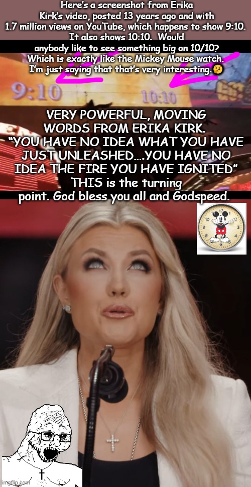 How many coincidences, before it becomes mathematically impossible? Buclke up buttercups | Here’s a screenshot from Erika Kirk’s video, posted 13 years ago and with 1.7 million views on YouTube, which happens to show 9:10. 
It also shows 10:10.  Would anybody like to see something big on 10/10?
Which is exactly like the Mickey Mouse watch. 
I’m just saying that that’s very interesting.🤔; VERY POWERFUL, MOVING WORDS FROM ERIKA KIRK. 
“YOU HAVE NO IDEA WHAT YOU HAVE JUST UNLEASHED….YOU HAVE NO IDEA THE FIRE YOU HAVE IGNITED”
THIS is the turning point. God bless you all and Godspeed. | image tagged in washington dc,catholicism,mormons,american politics,deception,christians christianity | made w/ Imgflip meme maker