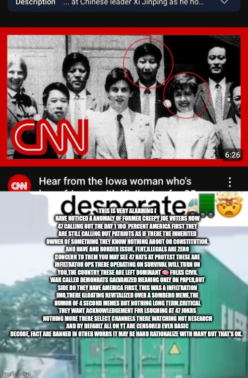 Readers highgest : Leftist infiltration and Domination caught in real time,new anomaly discovered its not good! | THIS IS VERY ALARMING I HAVE NOTICED A ANOMALY OF FORMER CREEPY JOE VOTERS NOW 47 CALLING OUT THE DAY 1 100  PERCENT AMERICA FIRST THEY ARE STILL CALLING OUT PATRIOTS AS IF THERE THE INHERITED OWNER OF SOMETHING THEY KNOW NOTHING ABOUT OR CONSTITUTION. AND HAVE AND BORDER ISSUE, FENT,ILLEGALS ARE ZERO CONCERN TO THEM YOU MAY SEE 47 HATS AT PROTEST THESE ARE INFILTRATOR OPS THERE OPERATING ON SURVIVAL WILL TURN ON YOU,THE COUNTRY THESE ARE LEFT DOMINANT 🧠 FOLKS CIVIL WAR CALLED DEMONRATS GALVANIZED MEANING ONLY ON PAPER,OUT SIDE DO THEY HAVE AMERICA FIRST, THIS WAS A INFILTRATION IMO,THERE GLOATING REVITALIZED OVER A SOMBERO MEME,THE HUMOR OF 4 SECOND MEMES BUT NOTHING LONG TERM,CRITICAL THEY WANT ACKNOWLEDGEMENT FOR LSUGHING AT 47 JOKRS NOTHING MORE THERE SELECT CHANNELS THERE WATCHING NOT RESEARCH AND BY DEFAULT ALL ON YT ARE CENSORED EVEN BASIC DECODE, FACT ARE BANNED IN OTHER WORDS IT MAY BE HARD RATIONALIZE WITH MANY BUT THAT'S OK. | image tagged in demonrat,infiltrated,usa | made w/ Imgflip meme maker
