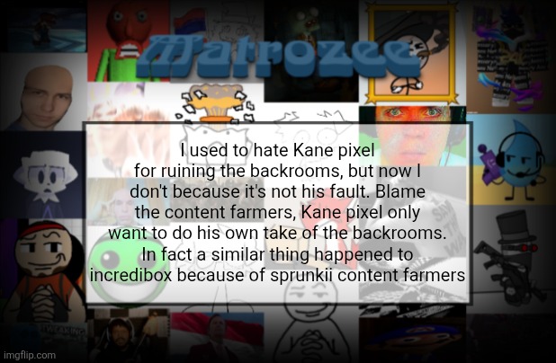 Don't hate nyanko or Kane they only want to create a project | I used to hate Kane pixel for ruining the backrooms, but now I don't because it's not his fault. Blame the content farmers, Kane pixel only want to do his own take of the backrooms. In fact a similar thing happened to incredibox because of sprunkii content farmers | image tagged in matrozee template v2 | made w/ Imgflip meme maker