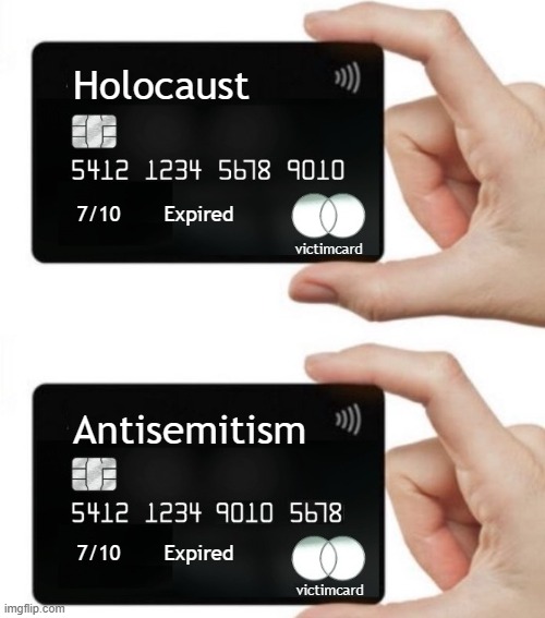 Victim cards for Holocaust and Antisemitism have expired. Account closed due to fraudulent activity | Holocaust
.
.
.
.
.
.
.
     Antisemitism; victimcard; 7/10       Expired
.
.
.
.
.
.
.
.
.
.
.
.
.
         7/10       Expired; victimcard | image tagged in victim,credit card,israel,israel jews,holocaust,antisemitism | made w/ Imgflip meme maker