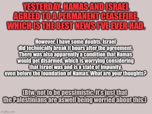 Ceasefire discussion | YESTERDAY, HAMAS AND ISRAEL AGREED TO A PERMANENT CEASEFIRE, WHICH IS THE BEST NEWS I’VE EVER HAD. However, I have some doubts. Israel did technically break it hours after the agreement. There was also apparently a condition that Hamas would get disarmed, which is worrying considering that Israel was and is a state of impunity, even before the foundation of Hamas. What are your thoughts? (Btw, not to be pessimistic, it’s just that the Palestinians are aswell being worried about this.) | image tagged in palestine,middle east | made w/ Imgflip meme maker
