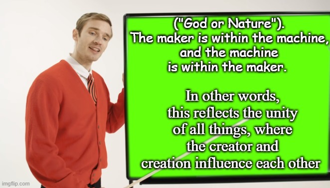 Deus sive Natura | ("God or Nature").

The maker is within the machine, and the machine is within the maker. In other words, this reflects the unity of all things, where the creator and creation influence each other | image tagged in pewdiepie blackboard,god,nature,god religion universe,philosophy dinosaur | made w/ Imgflip meme maker