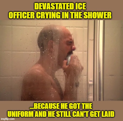 Chronic Inadequacy - The Pain is REAL | DEVASTATED ICE OFFICER CRYING IN THE SHOWER; ...BECAUSE HE GOT THE UNIFORM AND HE STILL CAN'T GET LAID | image tagged in impeach trump,government corruption,trump is a moron,donald trump memes | made w/ Imgflip meme maker
