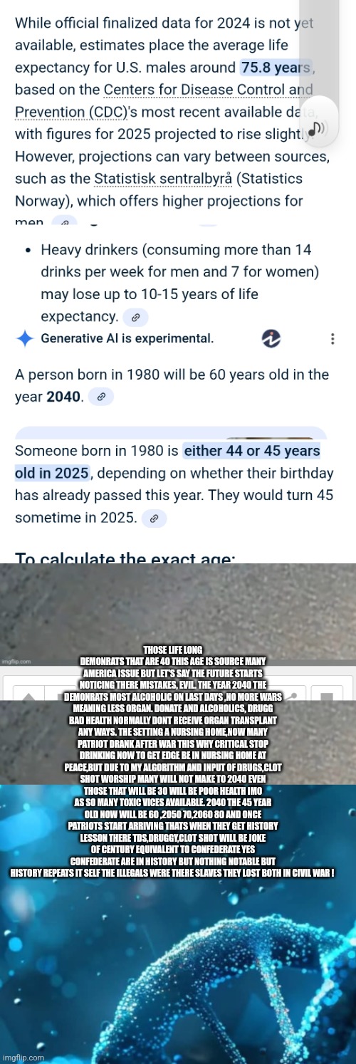Readers highgest : Demonrats face reality in future, bad choices leave them miserable and in patriots corner | THOSE LIFE LONG DEMONRATS THAT ARE 40 THIS AGE IS SOURCE MANY AMERICA ISSUE BUT LET'S SAY THE FUTURE STARTS NOTICING THERE MISTAKES, EVIL. THE YEAR 2040 THE DEMONRATS MOST ALCOHOLIC ON LAST DAYS ,NO MORE WARS MEANING LESS ORGAN. DONATE AND ALCOHOLICS, DRUGG BAD HEALTH NORMALLY DONT RECEIVE ORGAN TRANSPLANT ANY WAYS. THE SETTING A NURSING HOME,NOW MANY PATRIOT DRANK AFTER WAR THIS WHY CRITICAL STOP DRINKING NOW TO GET EDGE BE IN NURSING HOME AT PEACE,BUT DUE TO MY ALGORITHM AND INPUT OF DRUGS,CLOT SHOT WORSHIP MANY WILL NOT MAKE TO 2040 EVEN THOSE THAT WILL BE 30 WILL BE POOR HEALTH IMO AS SO MANY TOXIC VICES AVAILABLE. 2040 THE 45 YEAR OLD NOW WILL BE 60 ,2050 70,2060 80 AND ONCE PATRIOTS START ARRIVING THATS WHEN THEY GET HISTORY LESSON THERE TDS,DRUGGY,CLOT SHOT WILL BE JOKE OF CENTURY EQUIVALENT TO CONFEDERATE YES CONFEDERATE ARE IN HISTORY BUT NOTHING NOTABLE BUT HISTORY REPEATS IT SELF THE ILLEGALS WERE THERE SLAVES THEY LOST BOTH IN CIVIL WAR ! | image tagged in learning,demonrat | made w/ Imgflip meme maker