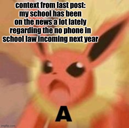 Although it kind of already begun here, yeah people still bring them and play sound effects | context from last post:
my school has been on the news a lot lately regarding the no phone in school law incoming next year | image tagged in flareon a | made w/ Imgflip meme maker