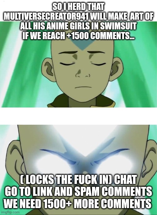 Aang Going Avatar State | SO I HERD THAT MULTIVERSECREATOR941 WILL MAKE  ART OF ALL HIS ANIME GIRLS IN SWIMSUIT IF WE REACH +1500 COMMENTS... ( LOCKS THE FUCK IN) CHAT GO TO LINK AND SPAM COMMENTS WE NEED 1500+ MORE COMMENTS | image tagged in aang going avatar state | made w/ Imgflip meme maker