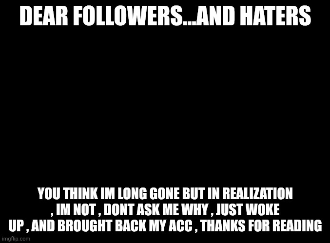 Message1 | DEAR FOLLOWERS...AND HATERS; YOU THINK IM LONG GONE BUT IN REALIZATION , IM NOT , DONT ASK ME WHY , JUST WOKE UP , AND BROUGHT BACK MY ACC , THANKS FOR READING | image tagged in blank black | made w/ Imgflip meme maker