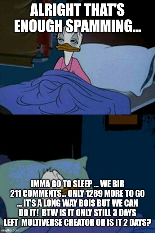 sleepy donald duck in bed | ALRIGHT THAT'S ENOUGH SPAMMING... IMMA GO TO SLEEP ... WE BIR 211 COMMENTS... ONLY 1289 MORE TO GO ... IT'S A LONG WAY BOIS BUT WE CAN DO IT!  BTW IS IT ONLY STILL 3 DAYS LEFT  MULTIVERSE CREATOR OR IS IT 2 DAYS? | image tagged in sleepy donald duck in bed,mc's ocs,bro's gonna goon -mc | made w/ Imgflip meme maker