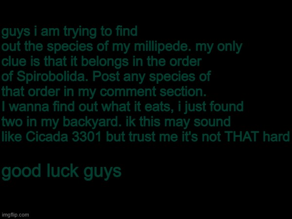 help. i am DEAD SERIOUS | guys i am trying to find out the species of my millipede. my only clue is that it belongs in the order of Spirobolida. Post any species of that order in my comment section.
I wanna find out what it eats, i just found two in my backyard. ik this may sound like Cicada 3301 but trust me it's not THAT hard; good luck guys | image tagged in help me,this is not a meme | made w/ Imgflip meme maker