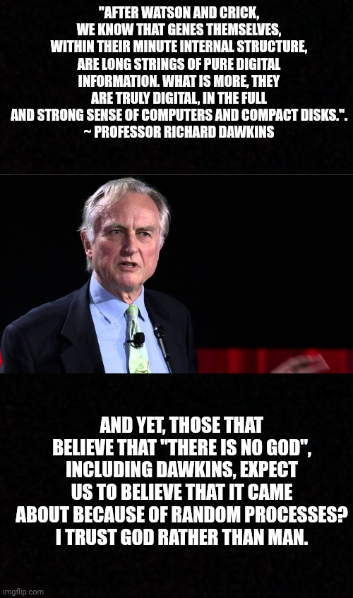"AFTER WATSON AND CRICK, WE KNOW THAT GENES THEMSELVES, WITHIN THEIR MINUTE INTERNAL STRUCTURE, ARE LONG STRINGS OF PURE DIGITAL INFORMATION. WHAT IS MORE, THEY ARE TRULY DIGITAL, IN THE FULL AND STRONG SENSE OF COMPUTERS AND COMPACT DISKS.".
 ~ PROFESSOR RICHARD DAWKINS; AND YET, THOSE THAT BELIEVE THAT "THERE IS NO GOD", INCLUDING DAWKINS, EXPECT US TO BELIEVE THAT IT CAME ABOUT BECAUSE OF RANDOM PROCESSES?
I TRUST GOD RATHER THAN MAN. | image tagged in blank,richard dawkins | made w/ Imgflip meme maker
