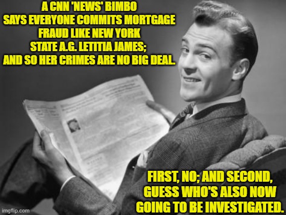 Psssst, media-wonk leftists . . . this is no longer a WOKE-enforced leftist-run nation. | A CNN 'NEWS' BIMBO SAYS EVERYONE COMMITS MORTGAGE FRAUD LIKE NEW YORK STATE A.G. LETITIA JAMES;  AND SO HER CRIMES ARE NO BIG DEAL. FIRST, NO; AND SECOND, GUESS WHO'S ALSO NOW GOING TO BE INVESTIGATED. | image tagged in 50's newspaper | made w/ Imgflip meme maker