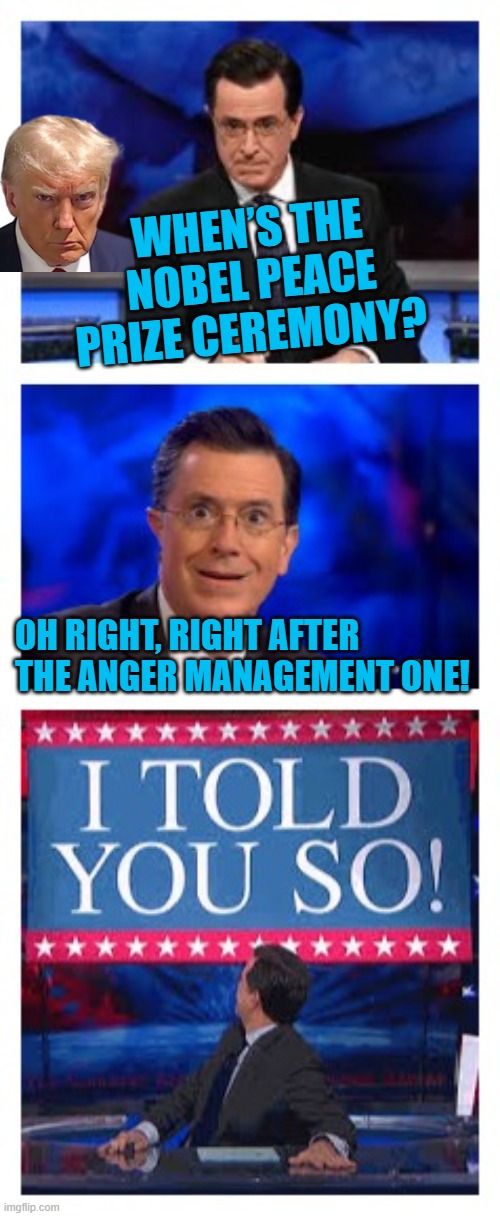 Funny Posts Trump Nobel Prize Troll | WHEN’S THE NOBEL PEACE PRIZE CEREMONY? OH RIGHT, RIGHT AFTER THE ANGER MANAGEMENT ONE! | image tagged in stephen colbert | made w/ Imgflip meme maker