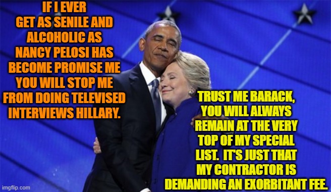 The strangest political bed fellows. | IF I EVER GET AS SENILE AND ALCOHOLIC AS NANCY PELOSI HAS BECOME PROMISE ME YOU WILL STOP ME FROM DOING TELEVISED INTERVIEWS HILLARY. TRUST ME BARACK, YOU WILL ALWAYS REMAIN AT THE VERY TOP OF MY SPECIAL LIST.  IT'S JUST THAT MY CONTRACTOR IS DEMANDING AN EXORBITANT FEE. | image tagged in yep | made w/ Imgflip meme maker