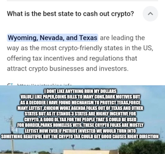 Readers highgest : Breaking News for Texas homeless crisis solved= Tax the crypto! | I DONT LIKE ANYTHING RUIN MY DOLLARS VALUE,I LIKE PAPER,COINS BILLS TO MANY CONS,DARK MOTIVES BUT AS A DECODER I HAVE FOUND MECHANISM TO PROTECT TEXAS,FORCE MANY LEFTIST ,CHICOM WOKE AGENDA FOLKS OUT OF TEXAS AND OTHER STATES BUT AS IT STANDS 3 STATES ARE HIGHLY INCENTIVE FOR CRYPTO. A GOOD OL TAX FOR THE PEOPLE THAT $ COULD BE USED FOR BORDER,PARKS HOMELESS VETS. THESE CRYPTO FOLKS ARE MOSTLY LEFTIST HOW EVER IF PATRIOT INVESTED WE WOULD TURN INTO SOMETHING BEAUTIFUL BUT THE CRYPTO TAX COULD GET GOOD CAUSES RIGHT DIRECTION | image tagged in crypto,tax,texas | made w/ Imgflip meme maker