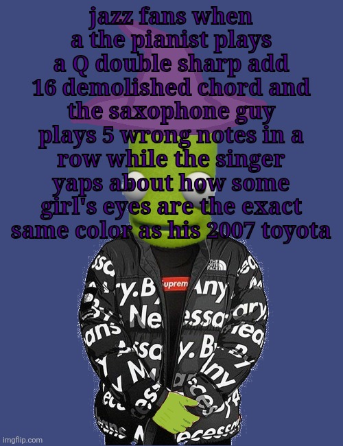 SPOOKY epilektoi drip | jazz fans when a the pianist plays a Q double sharp add 16 demolished chord and the saxophone guy plays 5 wrong notes in a row while the singer yaps about how some girl's eyes are the exact same color as his 2007 toyota | image tagged in spooky epilektoi drip | made w/ Imgflip meme maker