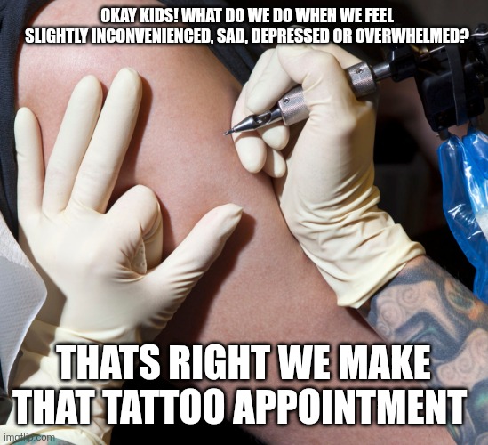 Getting a tattoo | OKAY KIDS! WHAT DO WE DO WHEN WE FEEL SLIGHTLY INCONVENIENCED, SAD, DEPRESSED OR OVERWHELMED? THATS RIGHT WE MAKE THAT TATTOO APPOINTMENT | image tagged in getting a tattoo,tattoos,stress,relax | made w/ Imgflip meme maker