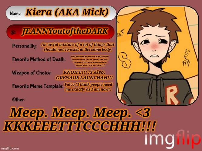 Might As Well XD | Kiera (AKA Mick); JEANNYoutoftheDARK; An awful mixture of a lot of things that
should not co-exist in the same body. Ooh, stabbing. Or melting alive in highly
corrosive acid. :) Also, ceiling fire. Yay!
Oh, wait... We're not supposed to be
talking about murder, right? :(; KNOIFE!!! :3 Also,
GRENADE LAUNCHAH!!! Falco "I think people need
me exactly as I am now". Meep. Meep. Meep. <3
KKKEEETTTCCCHHH!!! | image tagged in unofficial msmg user card,ketch spam,hehe,noice,stabby,grenade launcher | made w/ Imgflip meme maker
