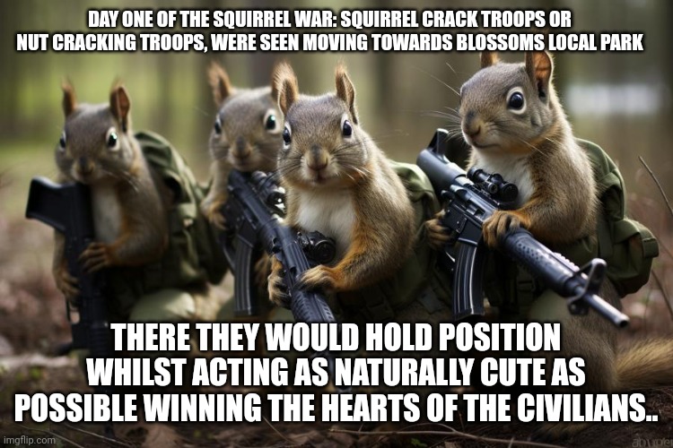 And so it begins, blossomraveneski v squirrelkind | DAY ONE OF THE SQUIRREL WAR: SQUIRREL CRACK TROOPS OR NUT CRACKING TROOPS, WERE SEEN MOVING TOWARDS BLOSSOMS LOCAL PARK; THERE THEY WOULD HOLD POSITION WHILST ACTING AS NATURALLY CUTE AS POSSIBLE WINNING THE HEARTS OF THE CIVILIANS.. | image tagged in squirrel quarrel,try saying that five times,a manifesto,in which she accused squirrels of nutsack bitng was found | made w/ Imgflip meme maker