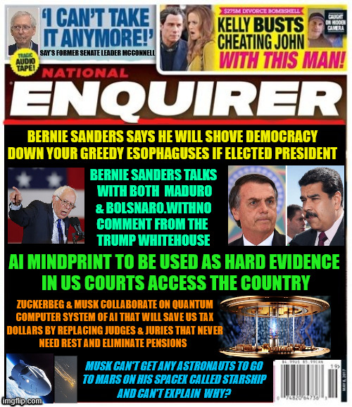National Enquirer Bernie Sanders threatens to impose Democracy by force | BERNIE SANDERS SAYS HE WILL SHOVE DEMOCRACY DOWN YOUR GREEDY ESOPHAGUSES IF ELECTED PRESIDENT; BERNIE SANDERS TALKS
 WITH BOTH  MADURO
 & BOLSNARO.WITHNO 
COMMENT FROM THE 
TRUMP WHITEHOUSE; AI MINDPRINT TO BE USED AS HARD EVIDENCE
 IN US COURTS ACCESS THE COUNTRY; ZUCKERBEG & MUSK COLLABORATE ON QUANTUM 
COMPUTER SYSTEM OF AI THAT WILL SAVE US TAX 
DOLLARS BY REPLACING JUDGES & JURIES THAT NEVER 
NEED REST AND ELIMINATE PENSIONS; MUSK CAN'T GET ANY ASTRONAUTS TO GO
 TO MARS ON HIS SPACEX CALLED STARSHIP 
AND CAN'T EXPLAIN  WHY? | image tagged in national enquirer bernie sanders to impose democracy by force,ai mindprint,musk zuckerberg,starship no riders,maga monarchy | made w/ Imgflip meme maker